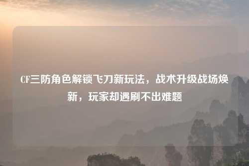 CF三防角色解锁飞刀新玩法，战术升级战场焕新，玩家却遇刷不出难题