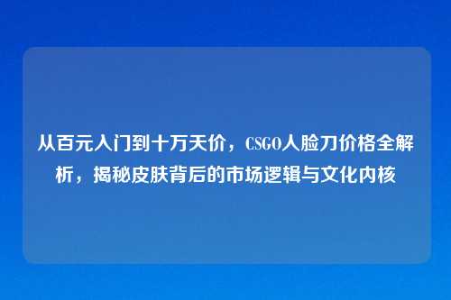 从百元入门到十万天价，CSGO人脸刀价格全解析，揭秘皮肤背后的市场逻辑与文化内核