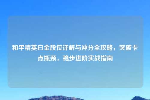 和平精英白金段位详解与冲分全攻略，突破卡点瓶颈，稳步进阶实战指南