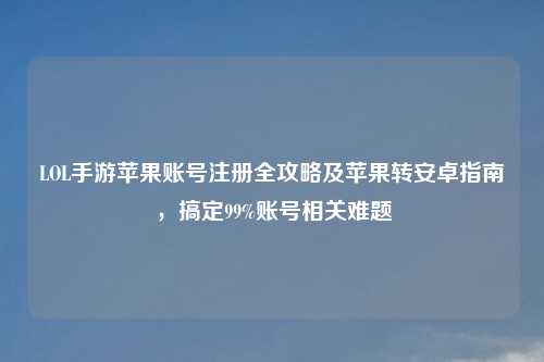 LOL手游苹果账号注册全攻略及苹果转安卓指南，搞定99%账号相关难题