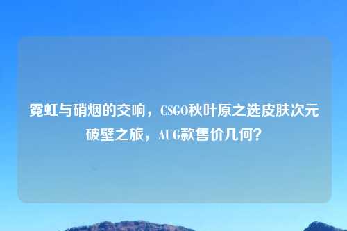 霓虹与硝烟的交响，CSGO秋叶原之选皮肤次元破壁之旅，AUG款售价几何？