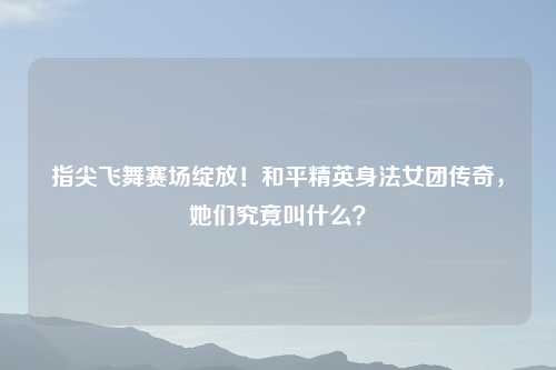 指尖飞舞赛场绽放！和平精英身法女团传奇，她们究竟叫什么？