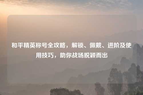 和平精英称号全攻略，解锁、佩戴、进阶及使用技巧，助你战场脱颖而出