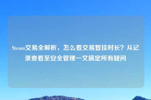 Steam交易全解析，怎么看交易暂挂时长？从记录查看至安全管理一文搞定所有疑问