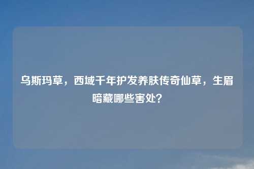乌斯玛草，西域千年护发养肤传奇仙草，生眉暗藏哪些害处？