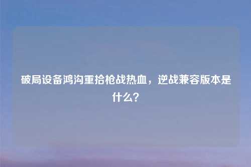 破局设备鸿沟重拾枪战热血，逆战兼容版本是什么？