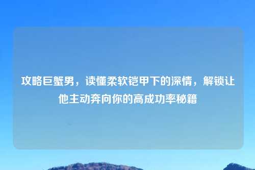 攻略巨蟹男，读懂柔软铠甲下的深情，解锁让他主动奔向你的高成功率秘籍