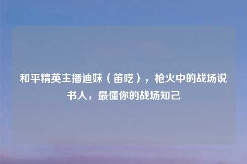 和平精英主播迪妹（笛呓），枪火中的战场说书人，最懂你的战场知己