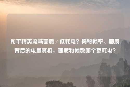 和平精英流畅画质≠低耗电？揭秘帧率、画质背后的电量真相，画质和帧数哪个更耗电？