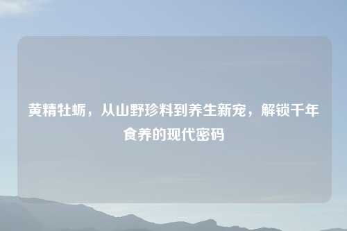 黄精牡蛎，从山野珍料到养生新宠，解锁千年食养的现代密码
