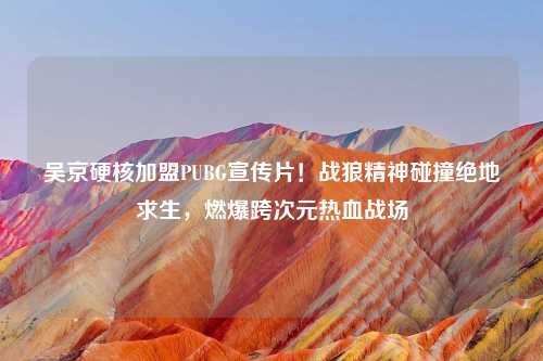 吴京硬核加盟PUBG宣传片！战狼精神碰撞绝地求生，燃爆跨次元热血战场
