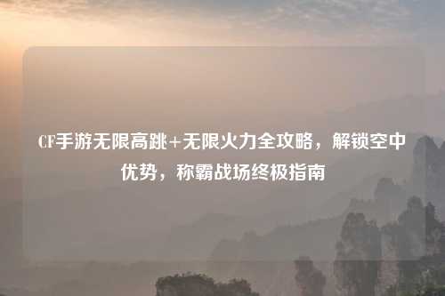 CF手游无限高跳+无限火力全攻略，解锁空中优势，称霸战场终极指南