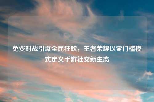 免费对战引爆全民狂欢，王者荣耀以零门槛模式定义手游社交新生态