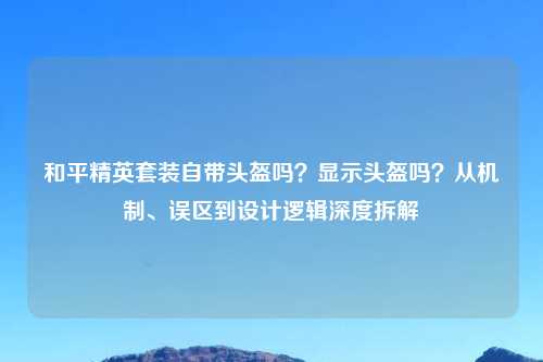 和平精英套装自带头盔吗？显示头盔吗？从机制、误区到设计逻辑深度拆解