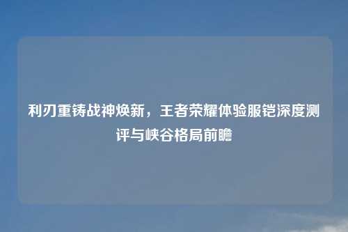 利刃重铸战神焕新，王者荣耀体验服铠深度测评与峡谷格局前瞻