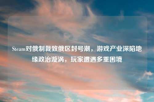 Steam对俄制裁致俄区封号潮，游戏产业深陷地缘政治漩涡，玩家遭遇多重困境