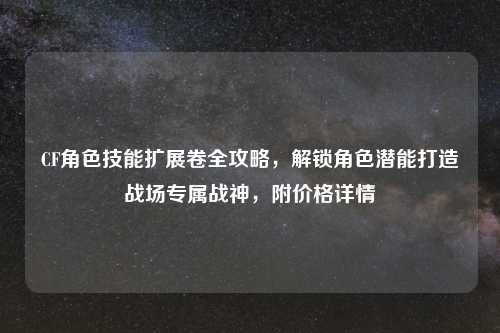 CF角色技能扩展卷全攻略，解锁角色潜能打造战场专属战神，附价格详情