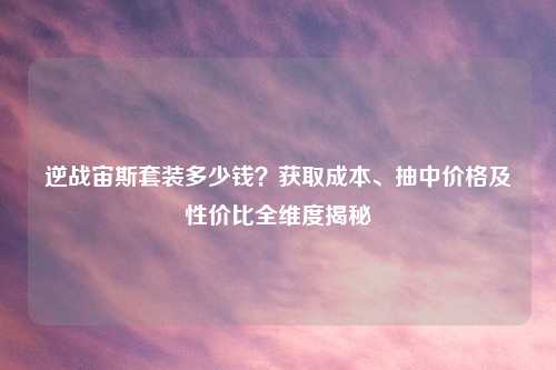 逆战宙斯套装多少钱？获取成本、抽中价格及性价比全维度揭秘