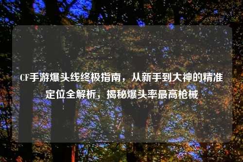 CF手游爆头线终极指南，从新手到大神的精准定位全解析，揭秘爆头率更高枪械