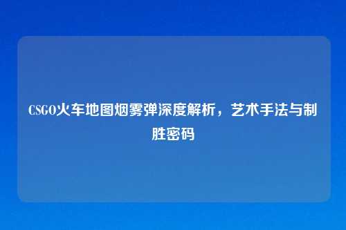 CSGO火车地图烟雾弹深度解析，艺术手法与制胜密码