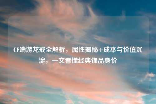 CF端游龙戒全解析，属性揭秘+成本与价值沉淀，一文看懂经典饰品身价
