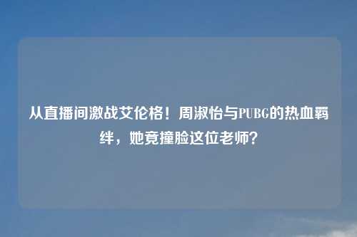 从直播间激战艾伦格！周淑怡与PUBG的热血羁绊，她竟撞脸这位老师？