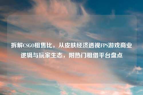 拆解CSGO租售比，从皮肤经济透视FPS游戏商业逻辑与玩家生态，附热门租借平台盘点
