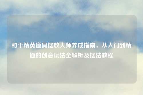 和平精英道具摆放大师养成指南，从入门到精通的创意玩法全解析及摆法教程