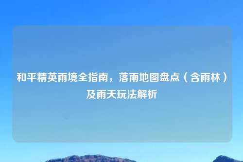 和平精英雨境全指南，落雨地图盘点（含雨林）及雨天玩法解析