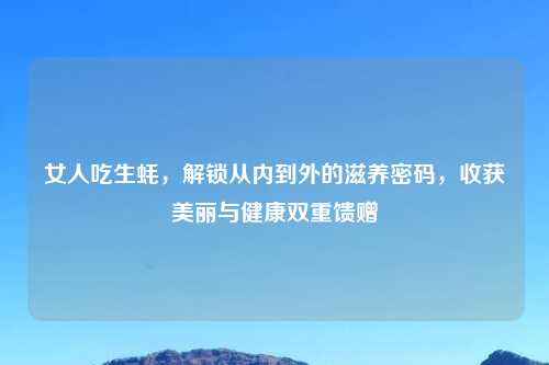 女人吃生蚝，解锁从内到外的滋养密码，收获美丽与健康双重馈赠