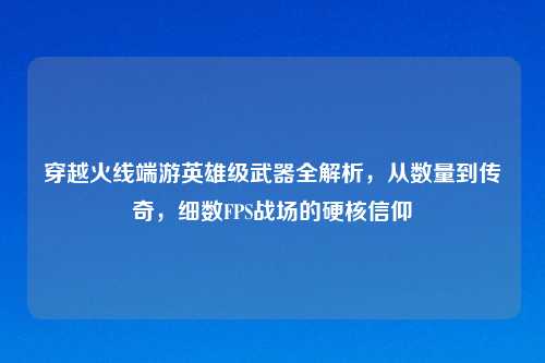 穿越火线端游英雄级武器全解析，从数量到传奇，细数FPS战场的硬核信仰
