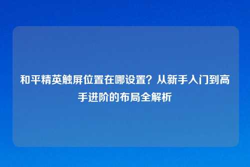 和平精英触屏位置在哪设置？从新手入门到高手进阶的布局全解析