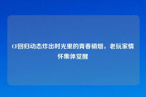 CF回归动态炸出时光里的青春硝烟，老玩家情怀集体觉醒