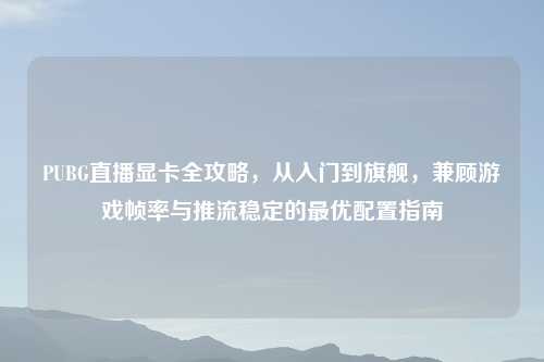 PUBG直播显卡全攻略，从入门到旗舰，兼顾游戏帧率与推流稳定的更优配置指南