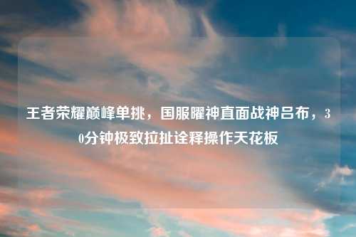王者荣耀巅峰单挑，国服曜神直面战神吕布，30分钟极致拉扯诠释操作天花板