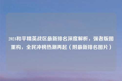 2024和平精英战区最新排名深度解析，强者版图重构，全民冲榜热潮再起（附最新排名图片）