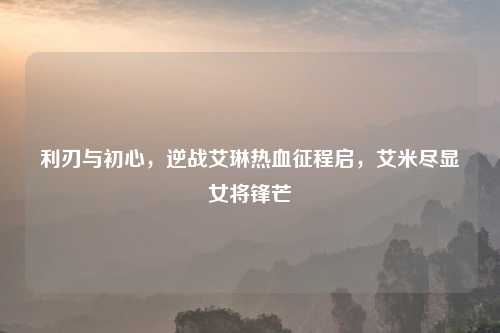 利刃与初心，逆战艾琳热血征程启，艾米尽显女将锋芒