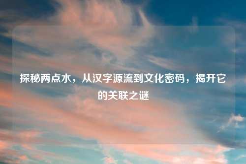 探秘两点水，从汉字源流到文化密码，揭开它的关联之谜