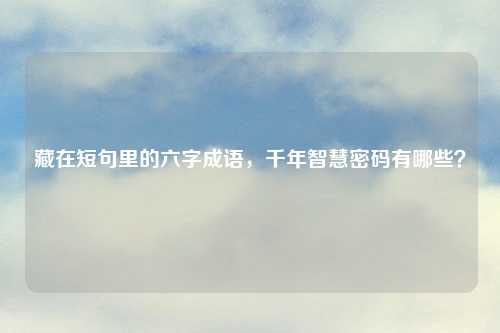 藏在短句里的六字成语，千年智慧密码有哪些？
