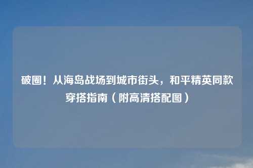 破圈！从海岛战场到城市街头，和平精英同款穿搭指南（附高清搭配图）