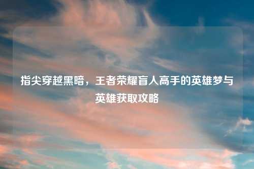 指尖穿越黑暗，王者荣耀盲人高手的英雄梦与英雄获取攻略