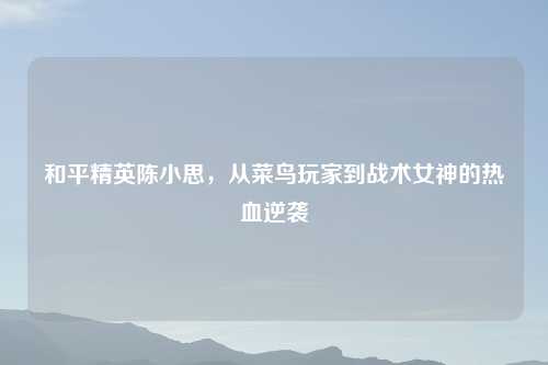 和平精英陈小思，从菜鸟玩家到战术女神的热血逆袭