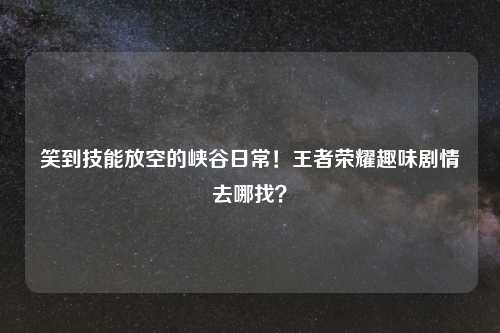笑到技能放空的峡谷日常！王者荣耀趣味剧情去哪找？