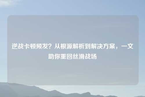 逆战卡顿频发？从根源解析到解决方案，一文助你重回丝滑战场