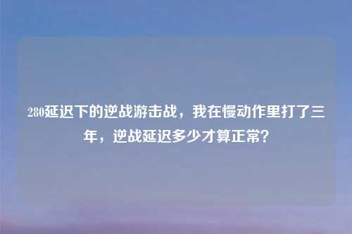 280延迟下的逆战游击战，我在慢动作里打了三年，逆战延迟多少才算正常？