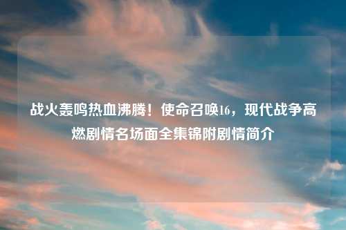 战火轰鸣热血沸腾！使命召唤16，现代战争高燃剧情名场面全集锦附剧情简介