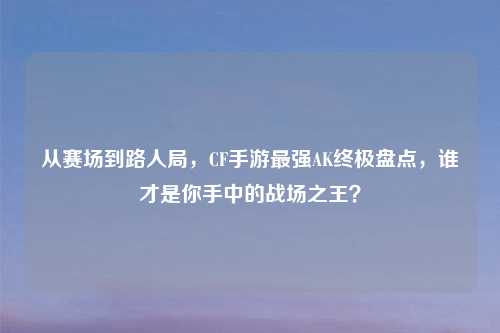 从赛场到路人局，CF手游最强AK终极盘点，谁才是你手中的战场之王？