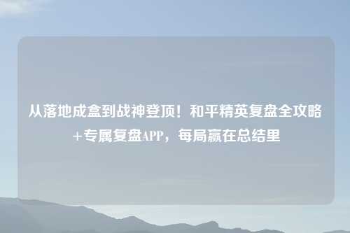 从落地成盒到战神登顶！和平精英复盘全攻略+专属复盘APP，每局赢在总结里