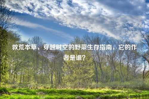 救荒本草,穿越时空的野菜生存指南,它的作者是谁?