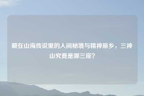 藏在山海传说里的人间秘境与精神原乡，三神山究竟是哪三座？